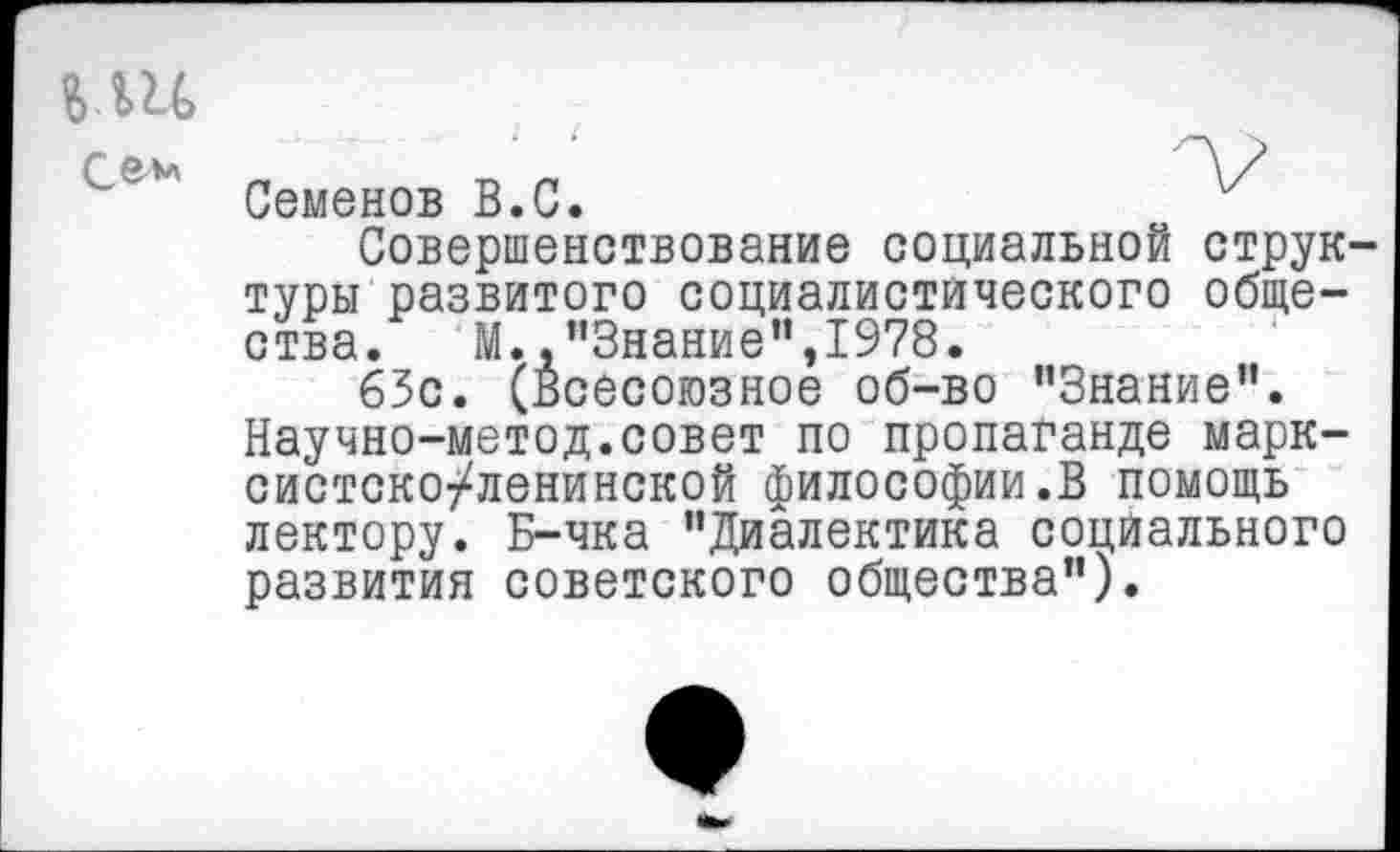 ﻿Семенов В.С.
Совершенствование социальной струк туры развитого социалистического общества. М.,"Знание",1978.
63с. (Всесоюзное об-во "Знание”. Научно-метод.совет по пропаганде марксистско-ленинской философии.В помощь лектору. Б-чка "Диалектика социального развития советского общества").